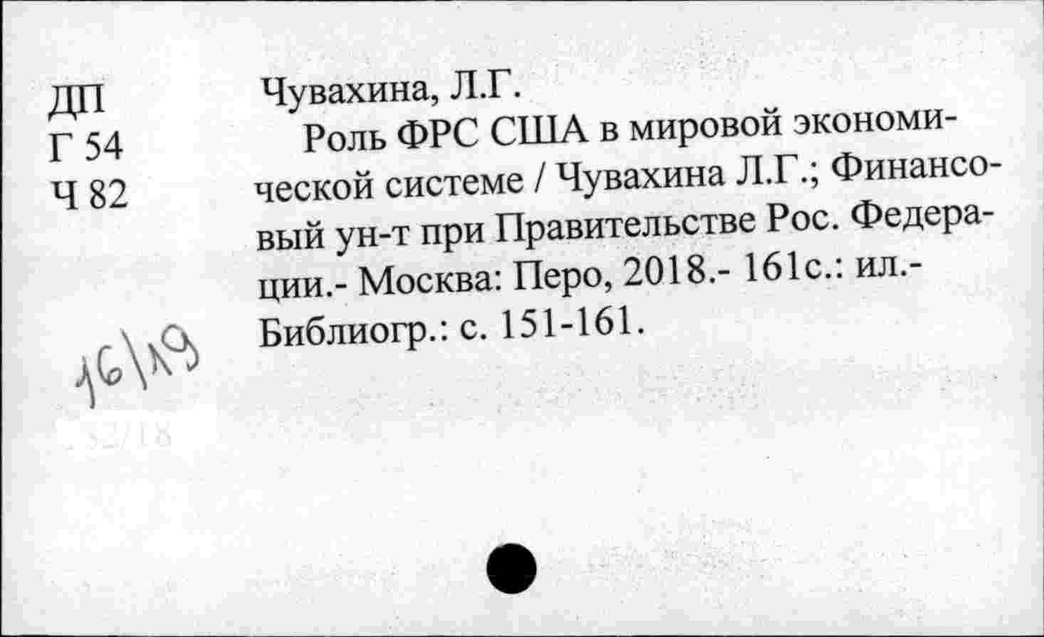 ﻿Г 54
4 82
Чувахина, Л.Г.
Роль ФРС США в мировой экономической системе / Чувахина Л.Г.; Финансовый ун-т при Правительстве Рос. Федерации,- Москва: Перо, 2018.- 161с.: ил.-Библиогр.: с. 151-161.